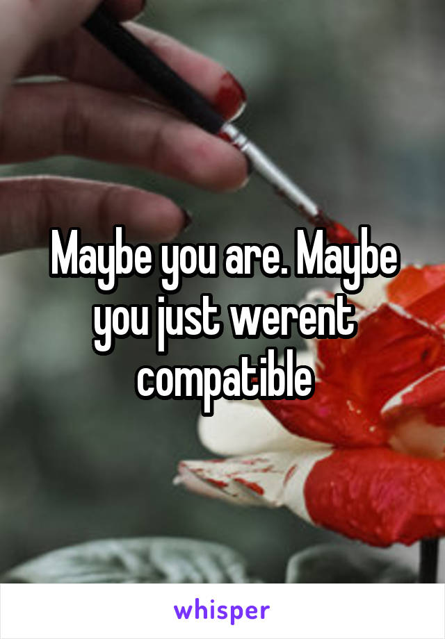 Maybe you are. Maybe you just werent compatible