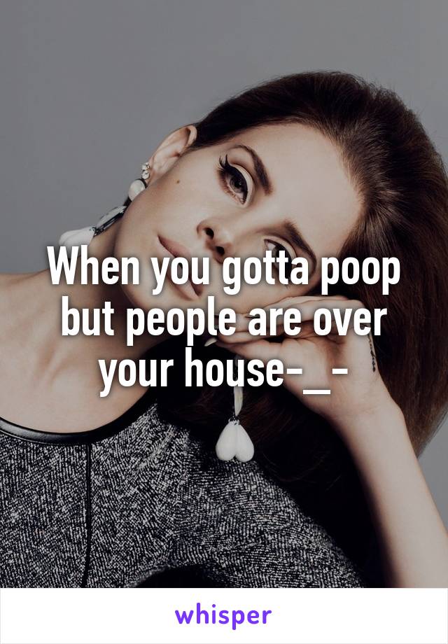 When you gotta poop but people are over your house-_-