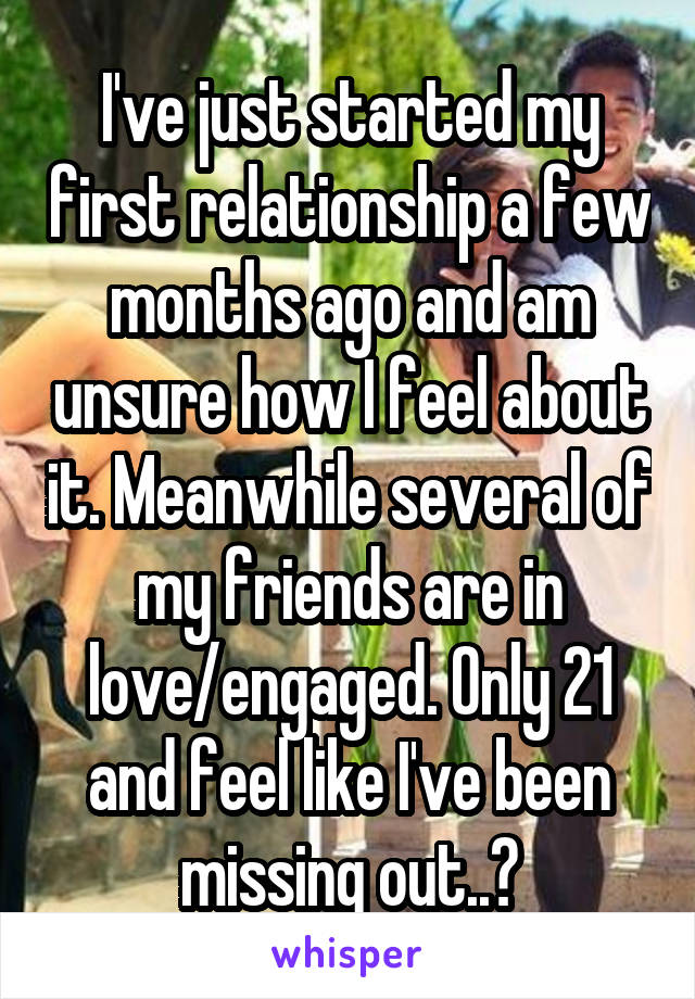I've just started my first relationship a few months ago and am unsure how I feel about it. Meanwhile several of my friends are in love/engaged. Only 21 and feel like I've been missing out..?