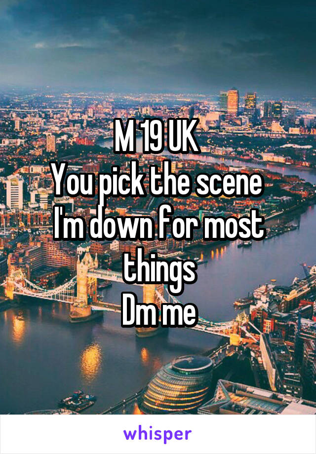 M 19 UK 
You pick the scene 
I'm down for most things
Dm me