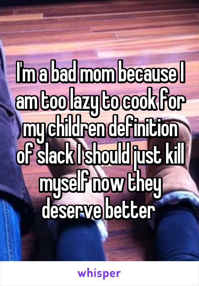 I'm a bad mom because I am too lazy to cook for my children definition of slack I should just kill myself now they deserve better 