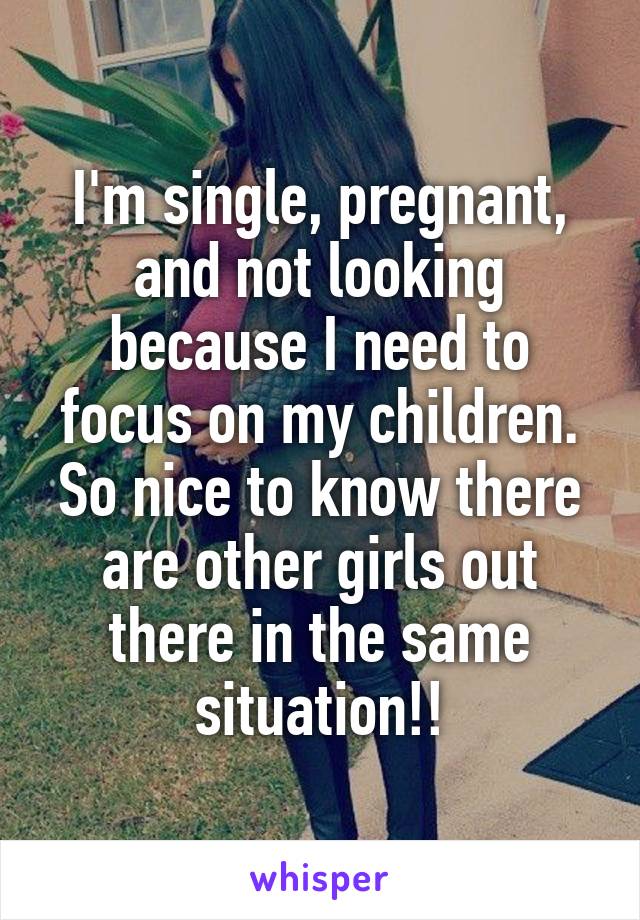 I'm single, pregnant, and not looking because I need to focus on my children. So nice to know there are other girls out there in the same situation!!