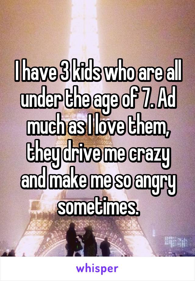 I have 3 kids who are all under the age of 7. Ad much as I love them, they drive me crazy and make me so angry sometimes.