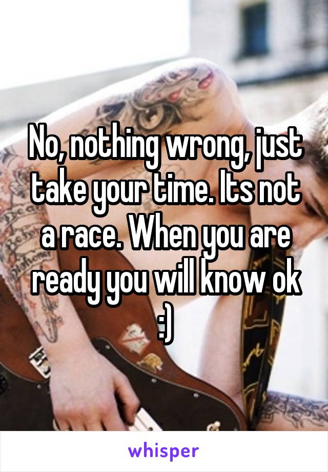 No, nothing wrong, just take your time. Its not a race. When you are ready you will know ok :)