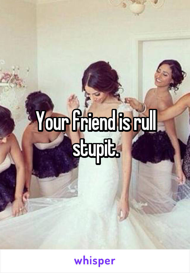 Your friend is rull stupit.