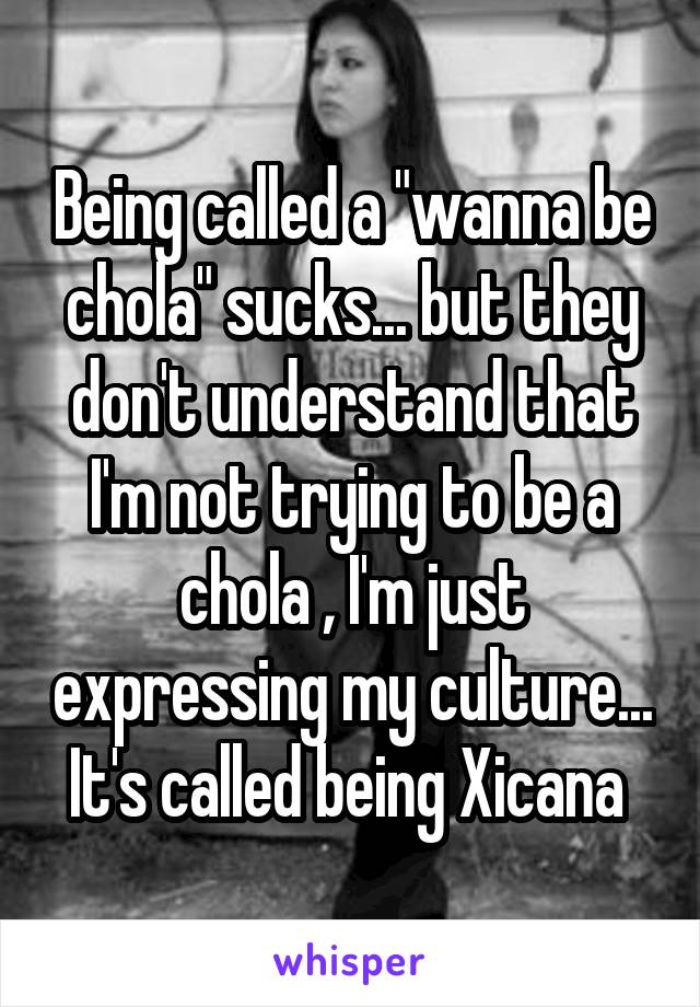 Being called a "wanna be chola" sucks... but they don't understand that I'm not trying to be a chola , I'm just expressing my culture... It's called being Xicana 