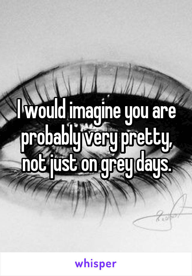 I would imagine you are probably very pretty, not just on grey days.