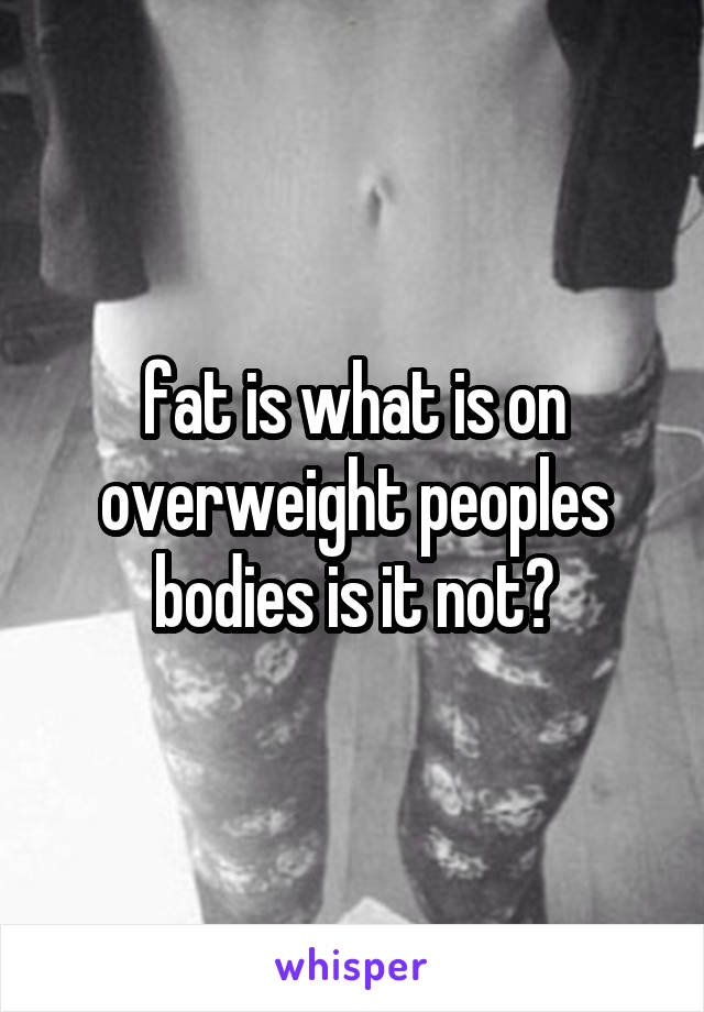 fat is what is on overweight peoples bodies is it not?