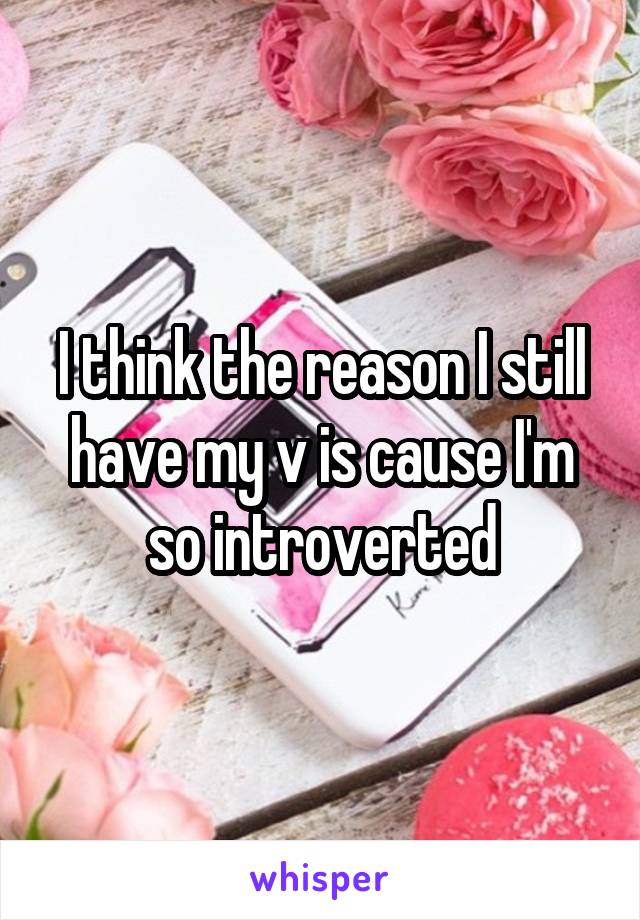 I think the reason I still have my v is cause I'm so introverted