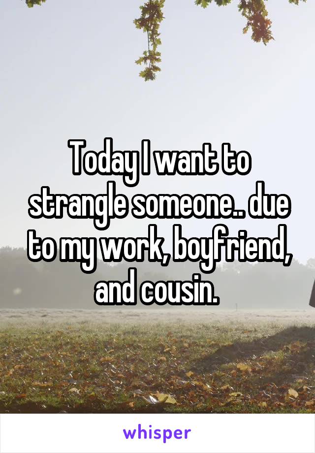 Today I want to strangle someone.. due to my work, boyfriend, and cousin. 