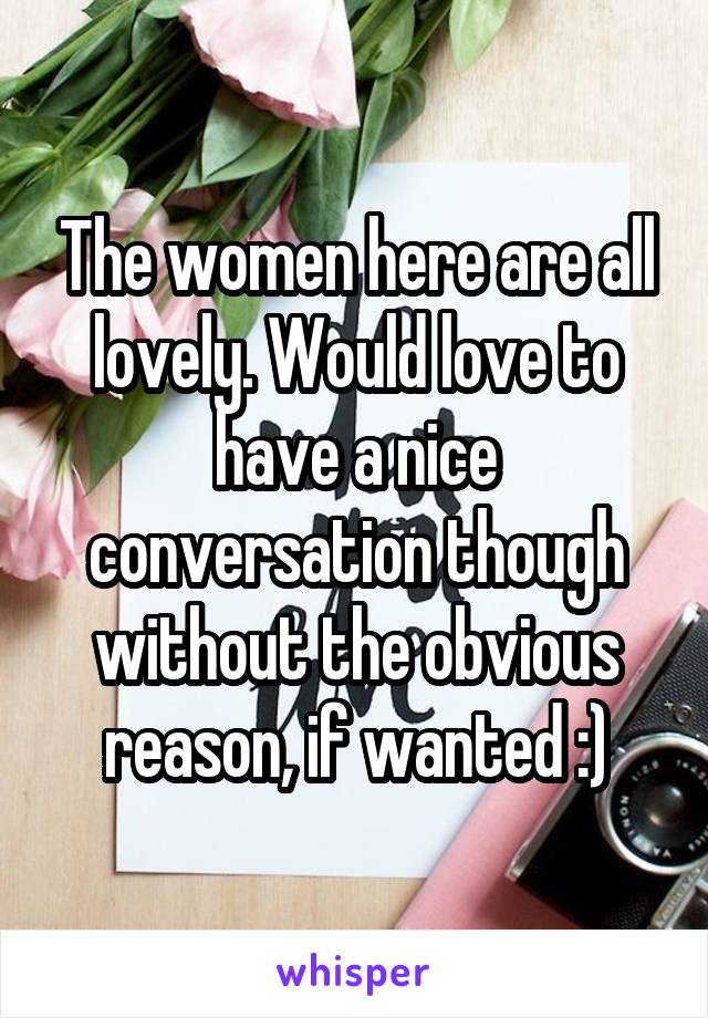 The women here are all lovely. Would love to have a nice conversation though without the obvious reason, if wanted :)