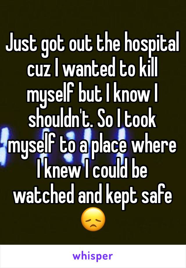 Just got out the hospital cuz I wanted to kill myself but I know I shouldn't. So I took myself to a place where I knew I could be watched and kept safe 😞