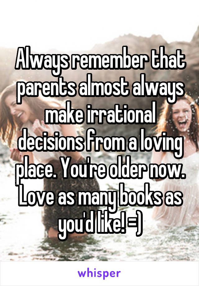 Always remember that parents almost always make irrational decisions from a loving place. You're older now. Love as many books as you'd like! =)