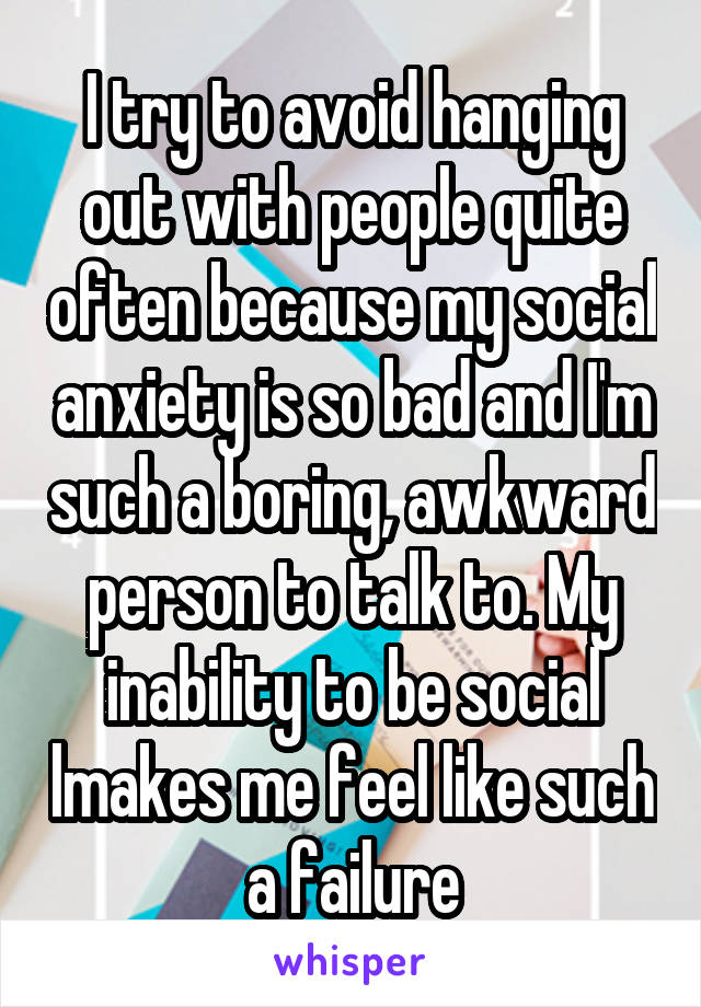 I try to avoid hanging out with people quite often because my social anxiety is so bad and I'm such a boring, awkward person to talk to. My inability to be social lmakes me feel like such a failure