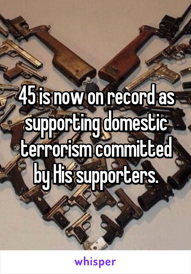 45 is now on record as supporting domestic terrorism committed by His supporters.