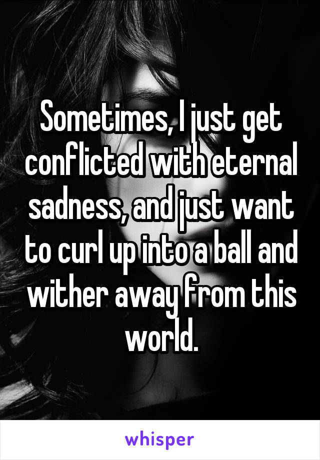 Sometimes, I just get conflicted with eternal sadness, and just want to curl up into a ball and wither away from this world.