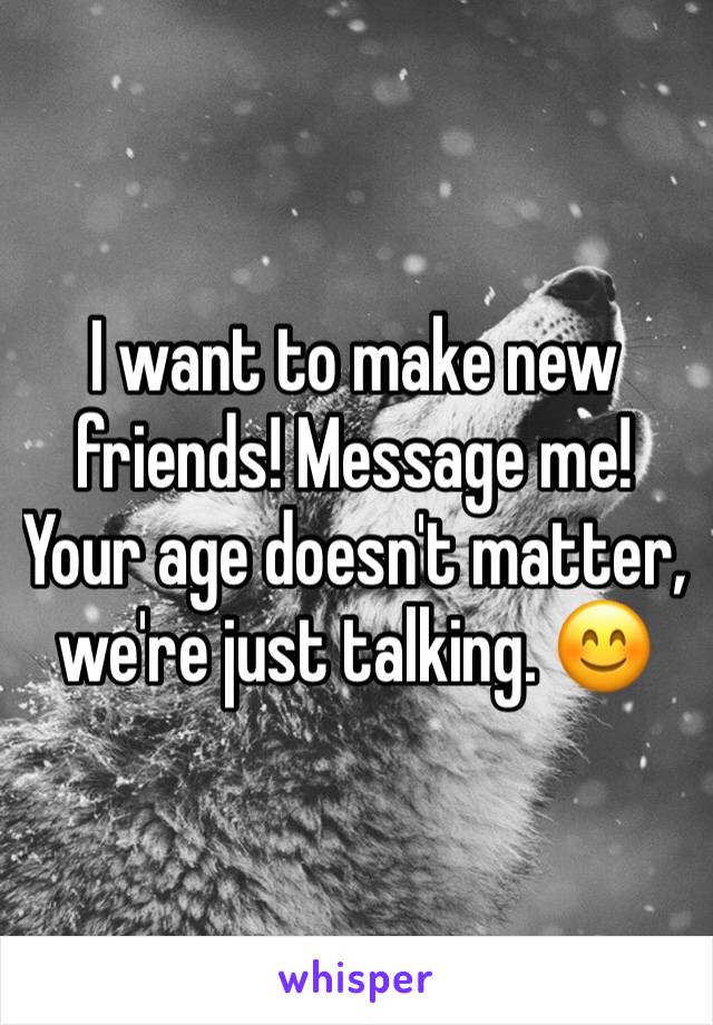 I want to make new friends! Message me! Your age doesn't matter, we're just talking. 😊