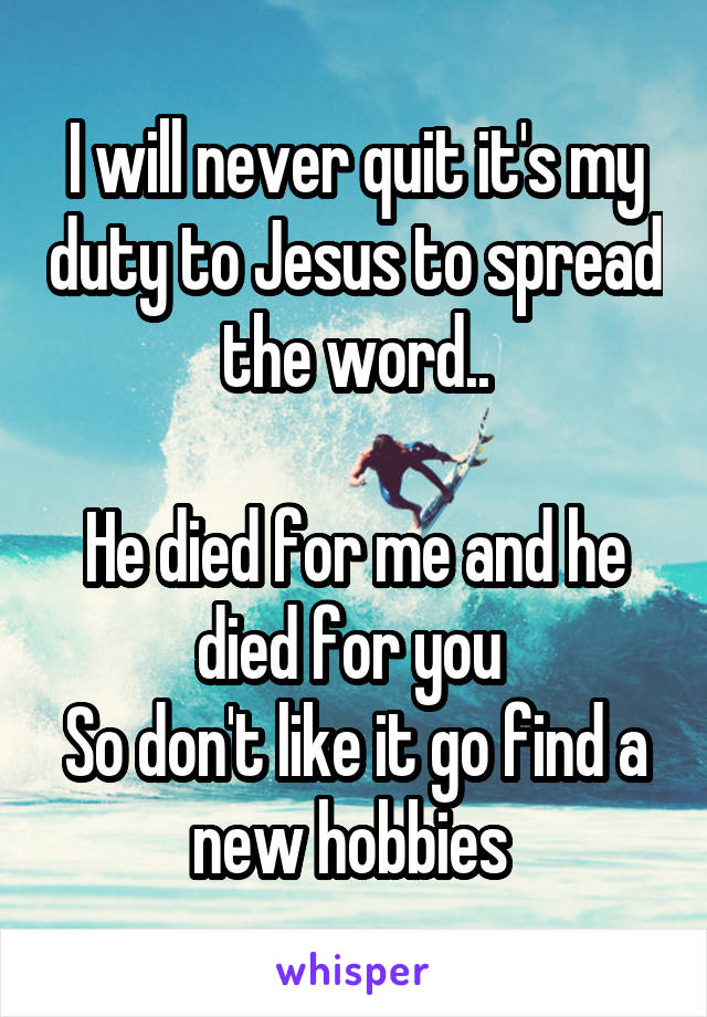 I will never quit it's my duty to Jesus to spread the word..

He died for me and he died for you 
So don't like it go find a new hobbies 