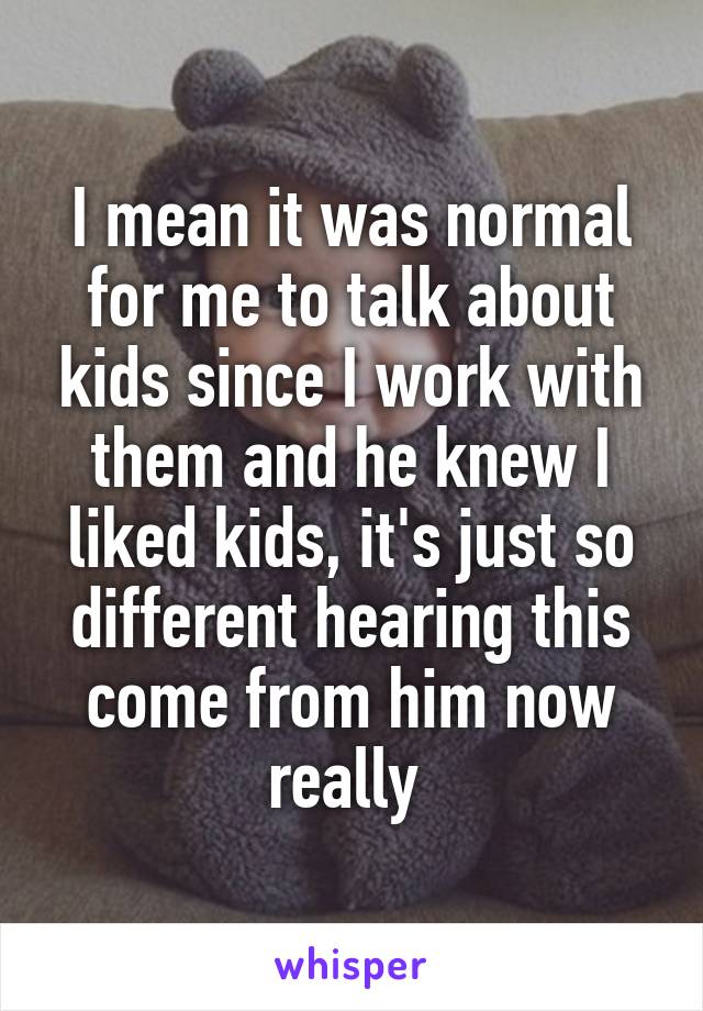I mean it was normal for me to talk about kids since I work with them and he knew I liked kids, it's just so different hearing this come from him now really 