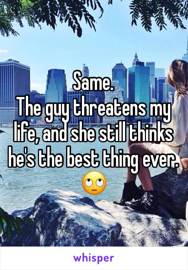Same. 
The guy threatens my life, and she still thinks he's the best thing ever.
🙄