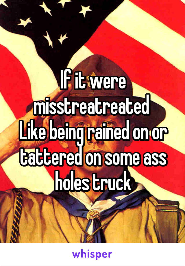 If it were misstreatreated 
Like being rained on or tattered on some ass holes truck