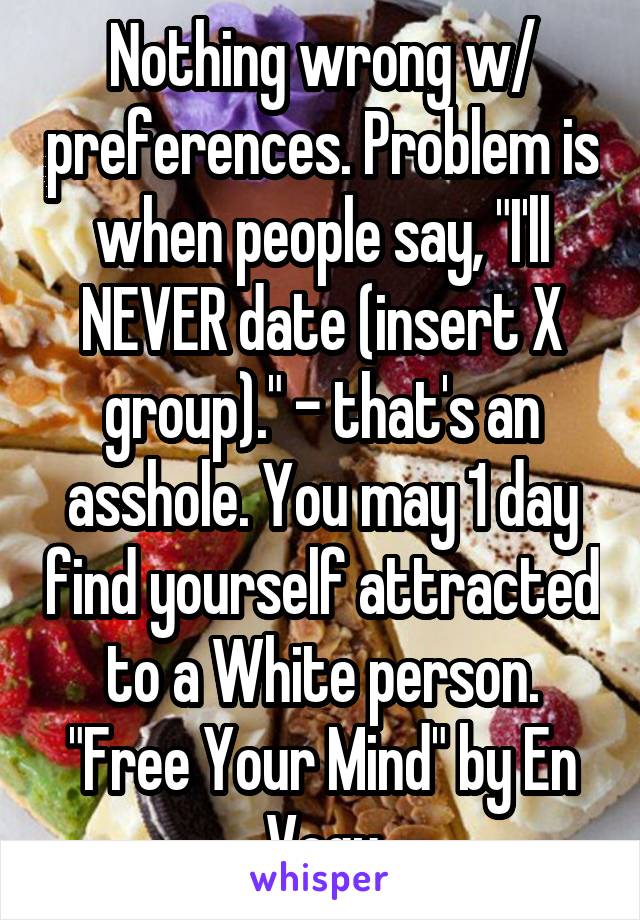 Nothing wrong w/ preferences. Problem is when people say, "I'll NEVER date (insert X group)." - that's an asshole. You may 1 day find yourself attracted to a White person. "Free Your Mind" by En Vogu