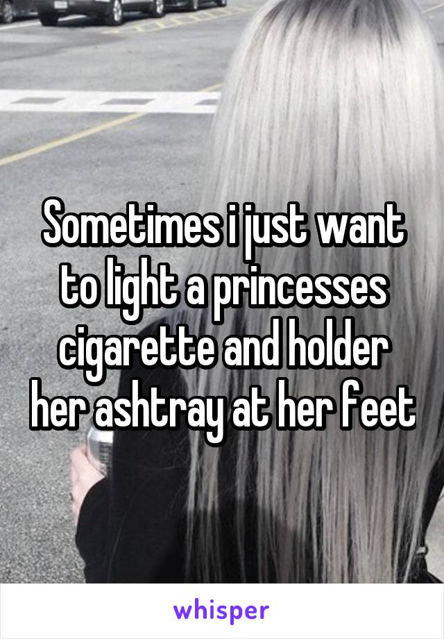 Sometimes i just want to light a princesses cigarette and holder her ashtray at her feet
