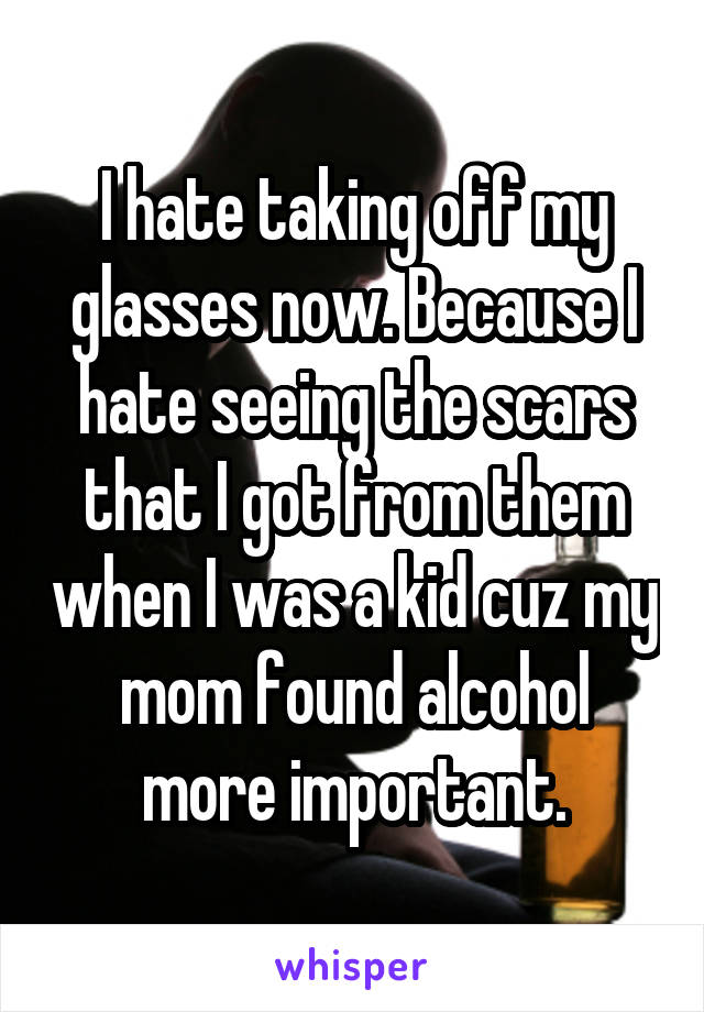 I hate taking off my glasses now. Because I hate seeing the scars that I got from them when I was a kid cuz my mom found alcohol more important.