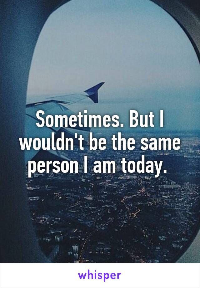 Sometimes. But I wouldn't be the same person I am today. 