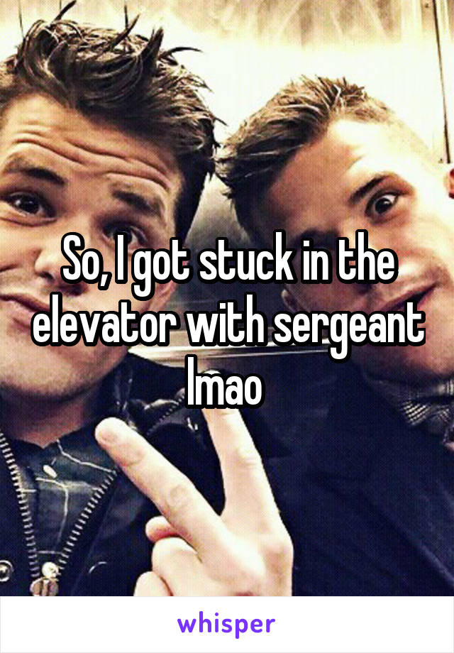 So, I got stuck in the elevator with sergeant lmao 