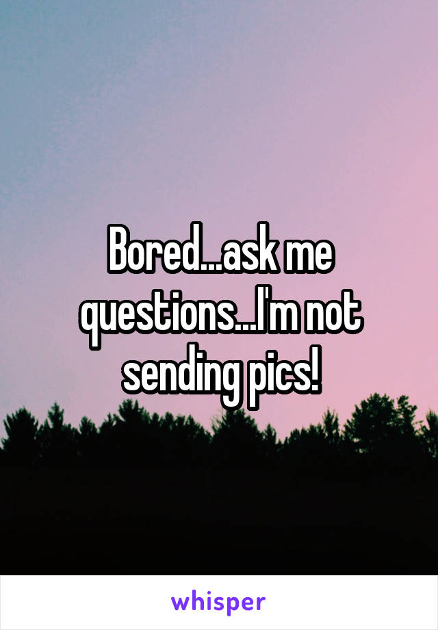 Bored...ask me questions...I'm not sending pics!