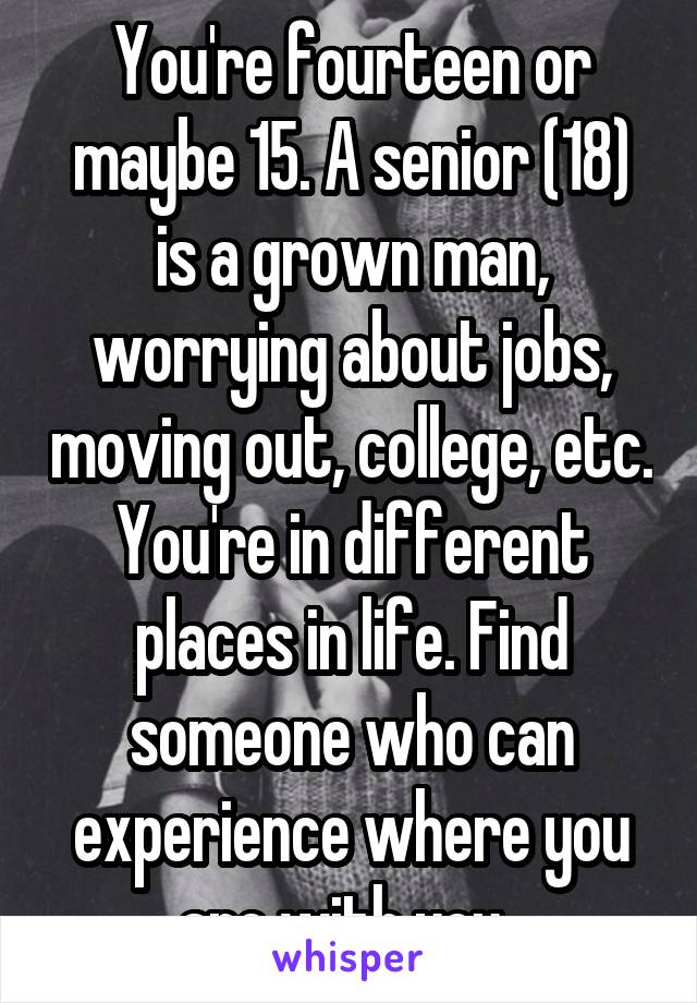 You're fourteen or maybe 15. A senior (18) is a grown man, worrying about jobs, moving out, college, etc. You're in different places in life. Find someone who can experience where you are with you. 