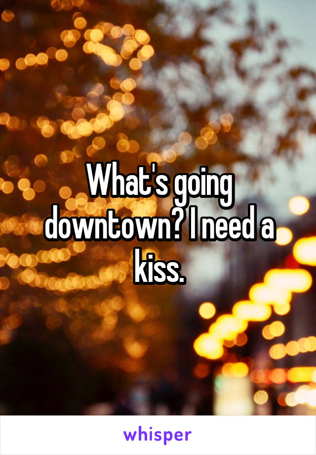 What's going downtown? I need a kiss.