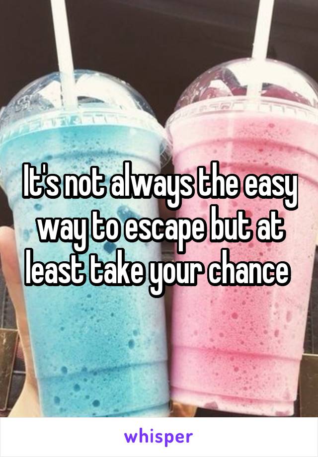 It's not always the easy way to escape but at least take your chance 