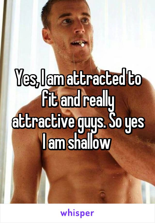 Yes, I am attracted to fit and really attractive guys. So yes I am shallow 