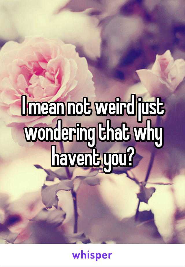 I mean not weird just wondering that why havent you?