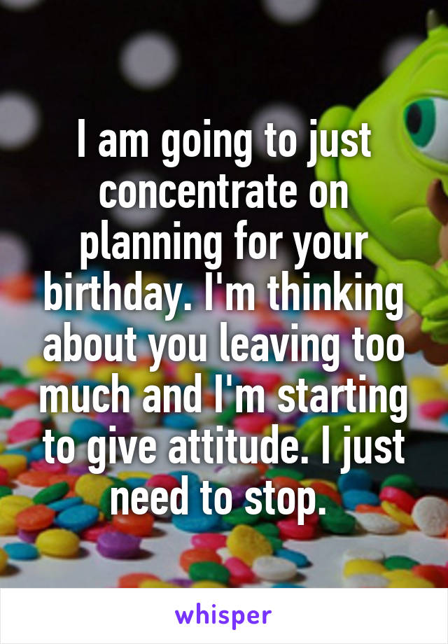 I am going to just concentrate on planning for your birthday. I'm thinking about you leaving too much and I'm starting to give attitude. I just need to stop. 