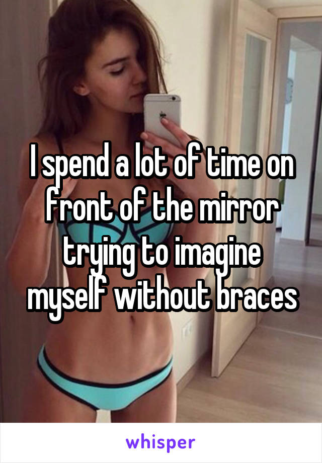 I spend a lot of time on front of the mirror trying to imagine myself without braces