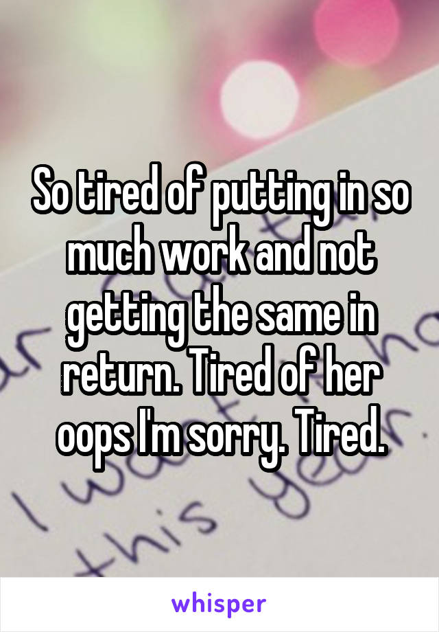 So tired of putting in so much work and not getting the same in return. Tired of her oops I'm sorry. Tired.