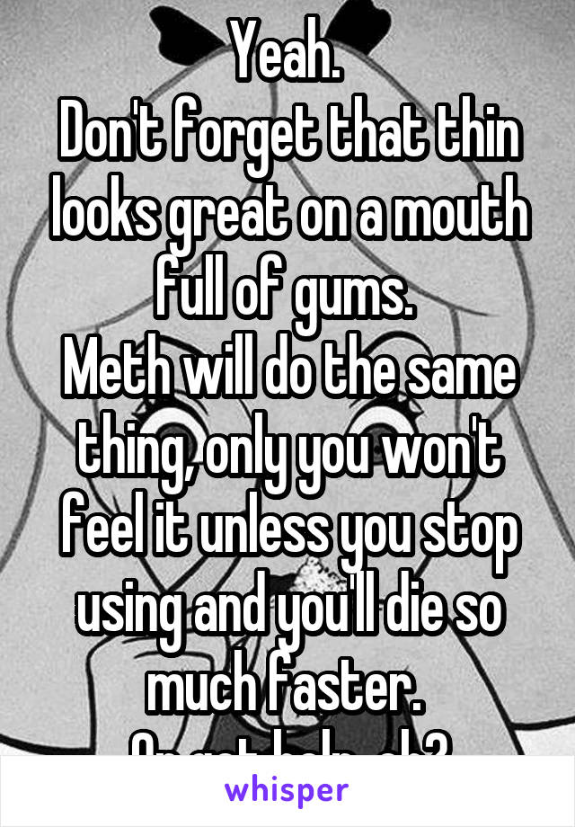 Yeah. 
Don't forget that thin looks great on a mouth full of gums. 
Meth will do the same thing, only you won't feel it unless you stop using and you'll die so much faster. 
Or get help, eh?