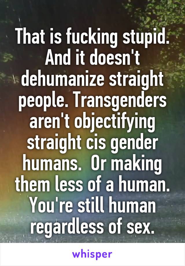That is fucking stupid. And it doesn't dehumanize straight people. Transgenders aren't objectifying straight cis gender humans.  Or making them less of a human. You're still human regardless of sex.