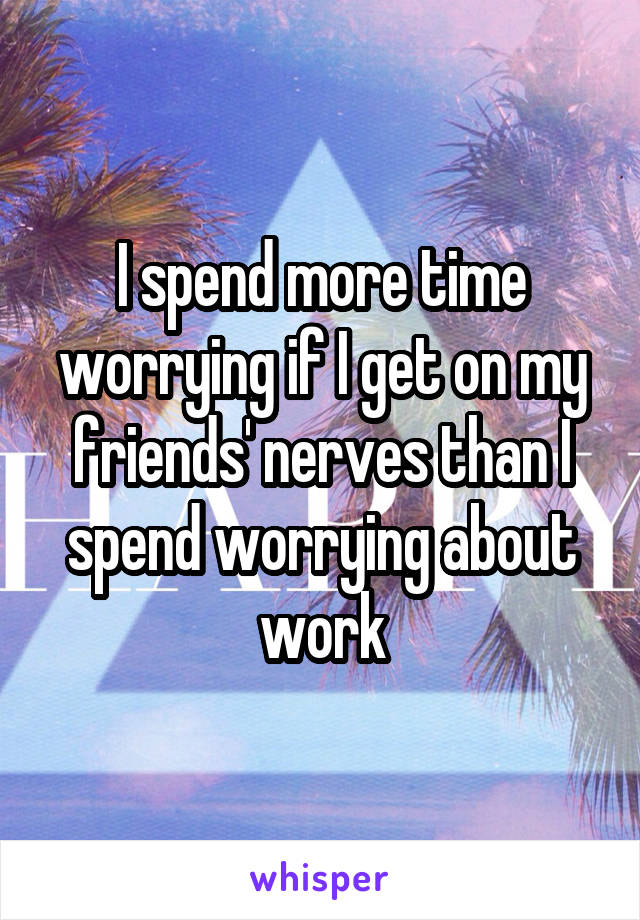 I spend more time worrying if I get on my friends' nerves than I spend worrying about work