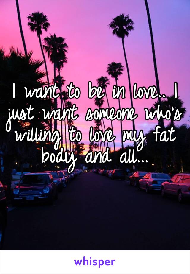 I want to be in love.. I just want someone who’s willing to love my fat body and all...