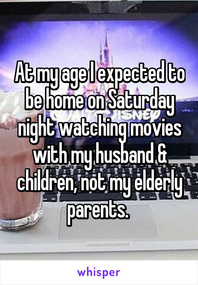 At my age I expected to be home on Saturday night watching movies with my husband & children, not my elderly parents. 