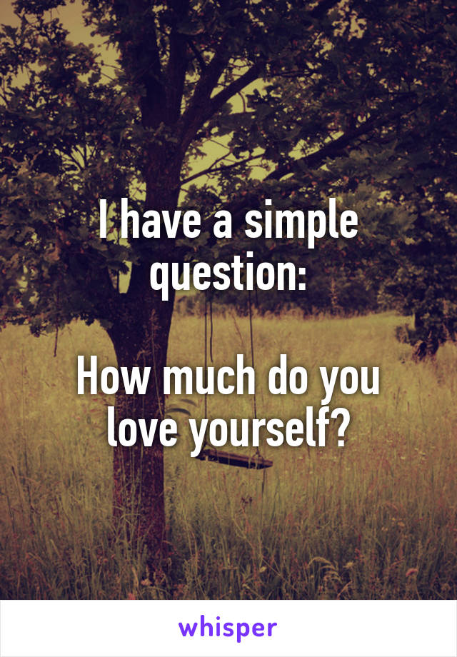 I have a simple question:

How much do you love yourself?