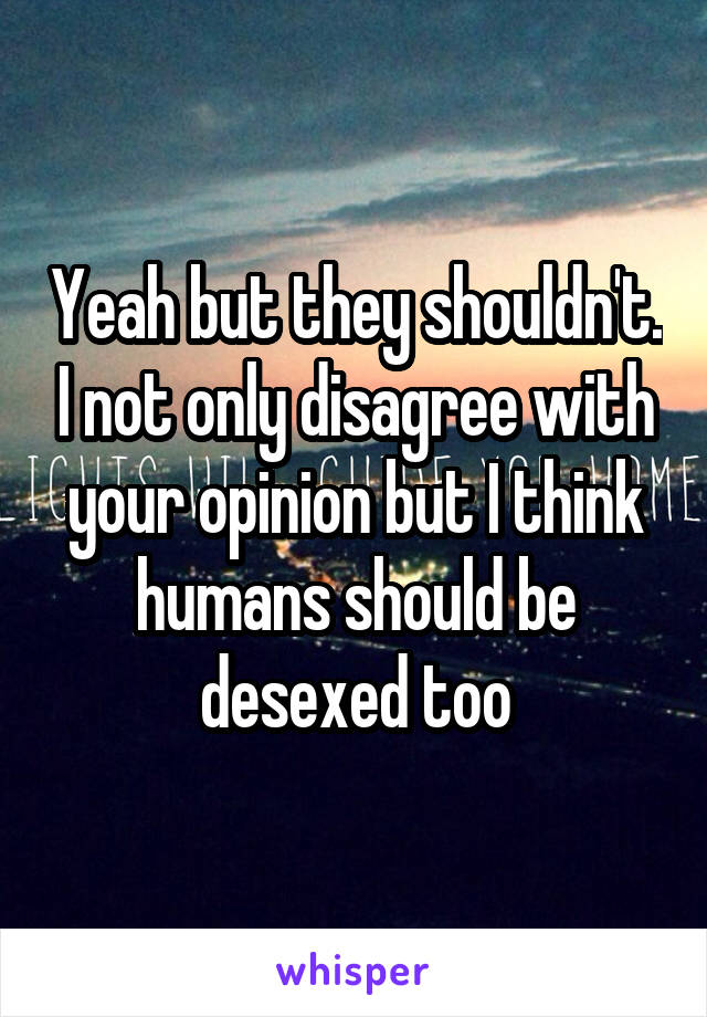 Yeah but they shouldn't. I not only disagree with your opinion but I think humans should be desexed too