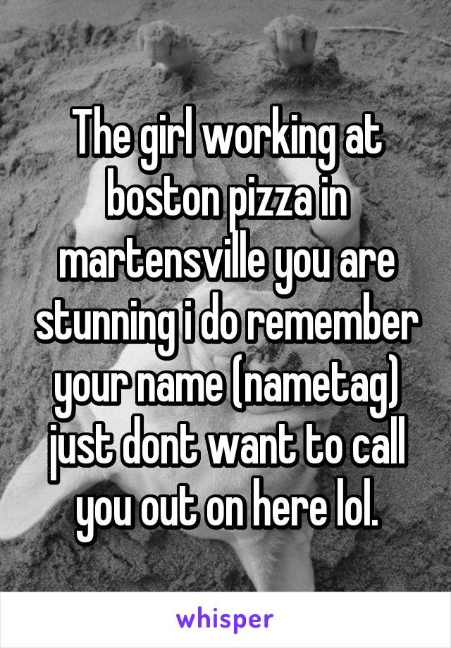 The girl working at boston pizza in martensville you are stunning i do remember your name (nametag) just dont want to call you out on here lol.