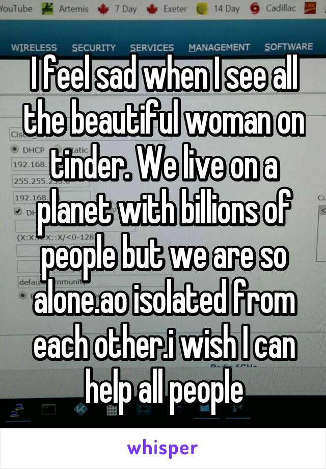 I feel sad when I see all the beautiful woman on tinder. We live on a planet with billions of people but we are so alone.ao isolated from each other.i wish I can help all people