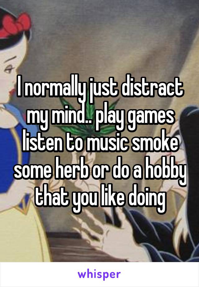 I normally just distract my mind.. play games listen to music smoke some herb or do a hobby that you like doing