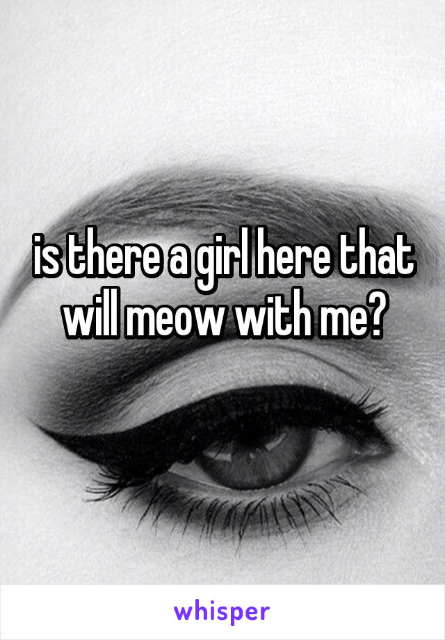 is there a girl here that will meow with me?

